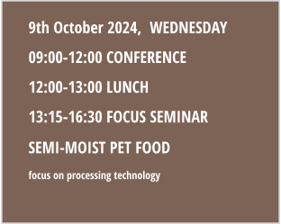 9th October 2024,  WEDNESDAY 09:00-12:00 CONFERENCE 12:00-13:00 LUNCH 13:15-16:30 FOCUS SEMINAR semi-moist pet fOOD Focus on PROCESSING TECHNOLOGy