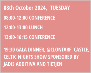 08th October 2024,  TUESDAY 08:00-12:00 CONFERENCE 12:00-13:00 LUNCH 13:00-16:15 CONFERENCE 19:30 GALA DINNER, @clontarF  cASTLE, CELTIC NIGHTS SHOW SPONSoRED BY JADIS ADDITIVA AND TIETJEN